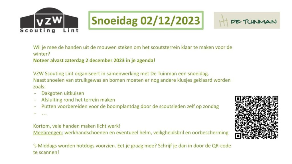 Snoeidag 02/12/2023 Wil je mee de handen uit de mouwen steken om het scoutsterrein klaar te maken voor de winter? Noteer alvast 2 december 2023 in je agenda! VZW Scouting Lint organiseert in samenwerking met De Tuinman een snoeidag. Naast snoeien van struikgewas en bomen moeten er nog andere klusjes geklaard worden zoals: dakgoten uitkuisen, afsluiting rond het terrein maken, putten voorbereiden voor de boomplantdag door de scoutsleden zelf op zondag ... Kortom, vele handen maken licht werk! Meebrengen: werkhandschoenen en eventueel helm, veiligheidsbril en oorbescherming. 's Middags worden hotdogs voorzien. Eet je graag mee? Schrijf je dan in door de QR-code te scannen!